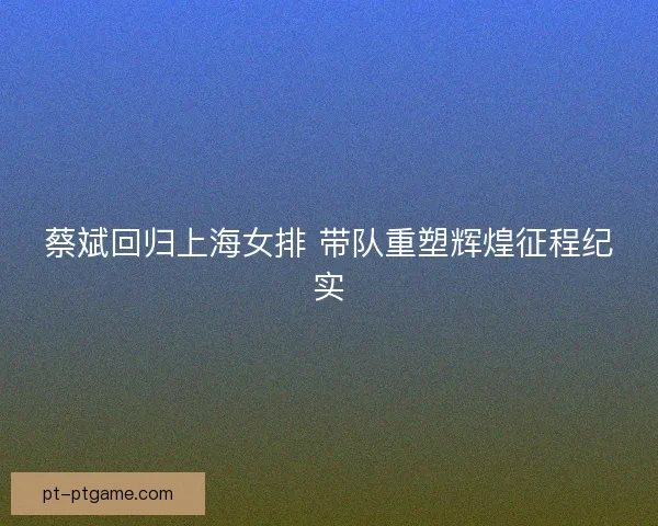 蔡斌回归上海女排 带队重塑辉煌征程纪实