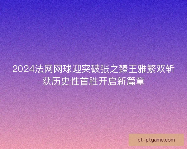 2024法网网球迎突破张之臻王雅繁双斩获历史性首胜开启新篇章