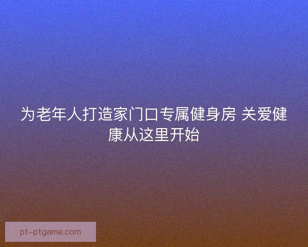 为老年人打造家门口专属健身房 关爱健康从这里开始